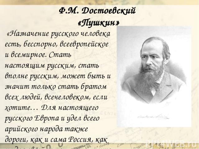 Ф.М. Достоевский «Пушкин» «Назначение русского человека есть, бесспорно, всеевропейское и всемирное. Стать настоящим русским, стать вполне русским, может быть и значит только стать братом всех людей, всечеловеком, если хотите… Для настоящего русског…