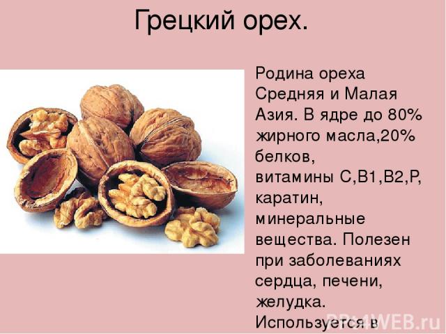 Грецкий орех. Родина ореха Средняя и Малая Азия. В ядре до 80% жирного масла,20% белков, витамины С,В1,В2,Р, каратин, минеральные вещества. Полезен при заболеваниях сердца, печени, желудка. Используется в кулинарии.