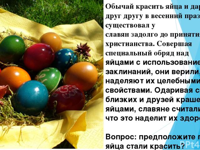 Обычай красить яйца и дарить их друг другу в весенний праздник существовал у  славян задолго до принятия христианства. Совершая специальный обряд над яйцами с использованием заклинаний, они верили, что наделяют их целебными  свойствами. Одаривая сво…