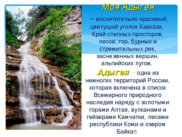 Моя Адыгея – восхитительно красивый, цветущий уголок Кавказа. Край степных просторов, лесов, гор, бурных и стремительных рек, заснеженных вершин, альпийских лугов. Адыгея – одна из немногих территорий России, которая включена в список Всемирного при…