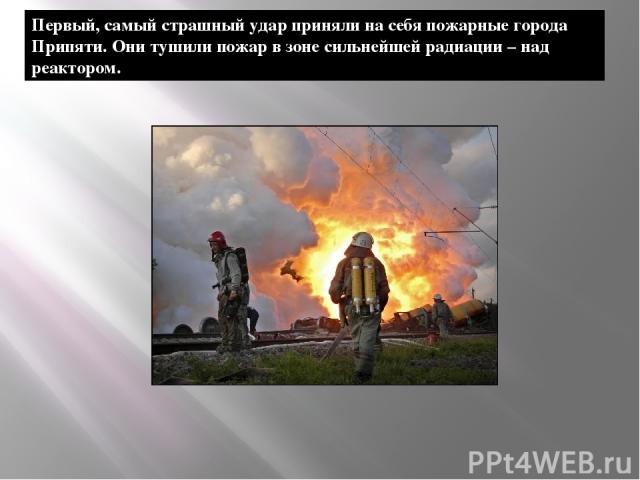 Первый, самый страшный удар приняли на себя пожарные города Припяти. Они тушили пожар в зоне сильнейшей радиации – над реактором.