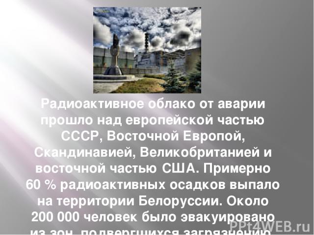 Радиоактивное облако от аварии прошло над европейской частью СССР, Восточной Европой, Скандинавией, Великобританией и восточной частью США. Примерно 60 % радиоактивных осадков выпало на территории Белоруссии. Около 200 000 человек было эвакуировано …