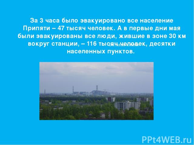 За 3 часа было эвакуировано все население Припяти – 47 тысяч человек. А в первые дни мая были эвакуированы все люди, жившие в зоне 30 км вокруг станции, – 116 тысяч человек, десятки населенных пунктов.