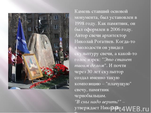 Камень ставший основой монумента, был установлен в 1998 году. Как памятник, он был оформлен в 2006 году. Автор свечи архитектор Николай Рогатнев. Когда-то в молодости он увидел скульптуру свечи, а какой-то голос изрек: 