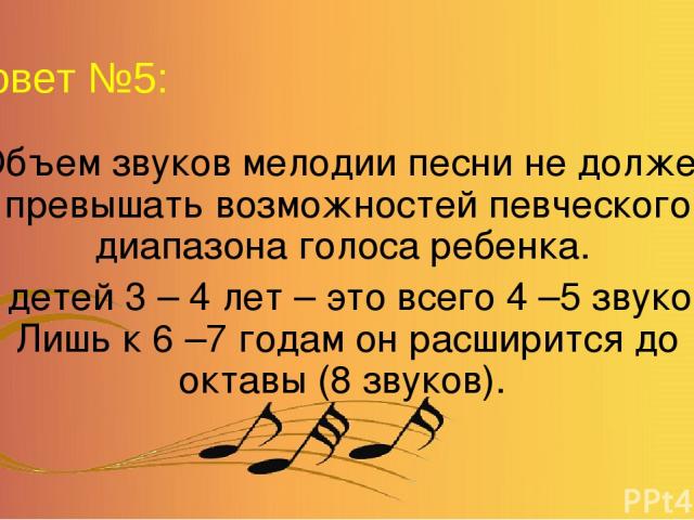 Совет №5: Объем звуков мелодии песни не должен превышать возможностей певческого диапазона голоса ребенка. У детей 3 – 4 лет – это всего 4 –5 звуков. Лишь к 6 –7 годам он расширится до октавы (8 звуков).