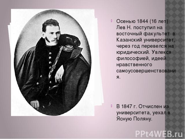 Осенью 1844 (16 лет) Лев Н. поступил на восточный факультет в Казанский университет, через год перевелся на юридический. Увлекся философией, идеей нравственного самоусовершенствования. В 1847 г. Отчислен из университета, уехал в Ясную Поляну.