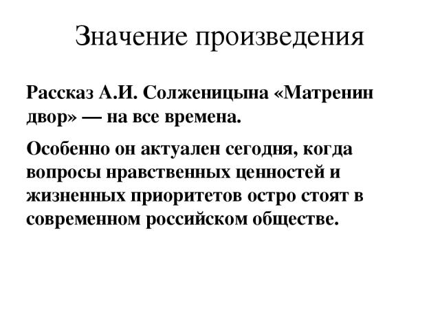 Значение произведения Рассказ А.И. Солженицына «Матренин двор» — на все времена. Особенно он актуален сегодня, когда вопросы нравственных ценностей и жизненных приоритетов остро стоят в современном российском обществе.