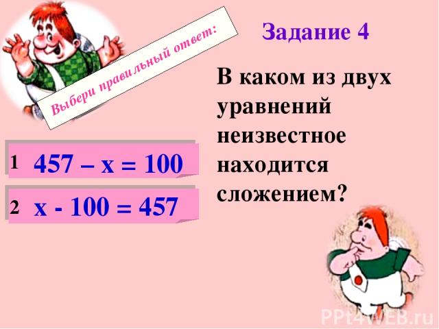 Выбери правильный ответ: Задание 4 В каком из двух уравнений неизвестное находится сложением? 1 2 457 – х = 100 х - 100 = 457