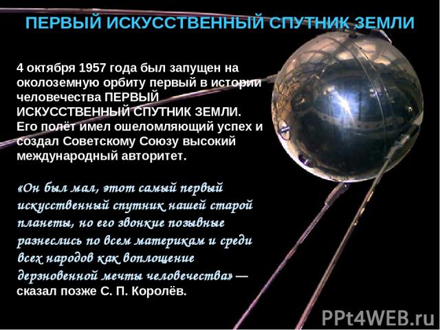 ПЕРВЫЙ ИСКУССТВЕННЫЙ СПУТНИК ЗЕМЛИ 4 октября 1957 года был запущен на околоземную орбиту первый в истории человечества ПЕРВЫЙ ИСКУССТВЕННЫЙ СПУТНИК ЗЕМЛИ. Его полёт имел ошеломляющий успех и создал Советскому Союзу высокий международный авторитет. «…