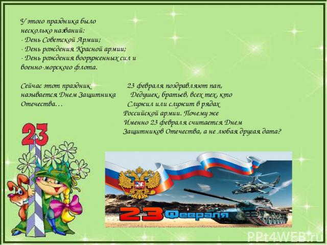 У этого праздника было несколько названий: - День Советской Армии; - День рождения Красной армии; - День рождения вооруженных сил и военно-морского флота. Сейчас этот праздник 23 февраля поздравляют пап, называется Днем Защитника Дедушек, братьев, в…