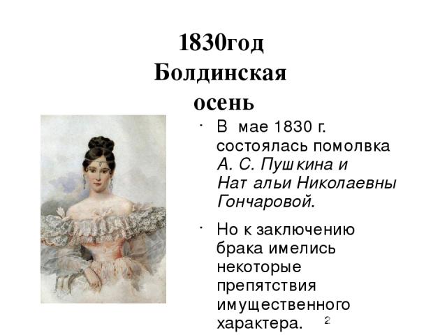 1830год Болдинская осень В мае 1830 г. состоялась помолвка А. С. Пушкина и Натальи Николаевны Гончаровой. Но к заключению брака имелись некоторые препятствия имущественного характера.