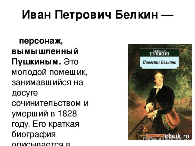Иван Петрович Белкин — персонаж, вымышленный Пушкиным. Это молодой помещик, занимавшийся на досуге сочинительством и умерший в 1828 году. Его краткая биография описывается в предисловии к книге. Помимо цикла повестей, Белкин выступил и как автор хро…