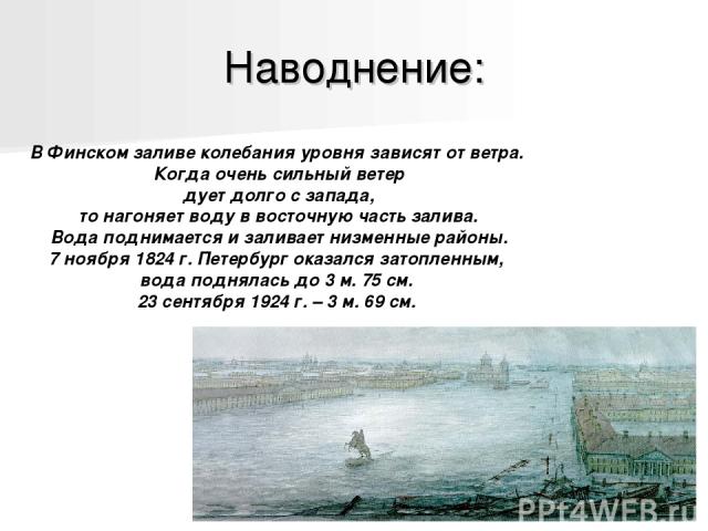 Наводнение: В Финском заливе колебания уровня зависят от ветра. Когда очень сильный ветер дует долго с запада, то нагоняет воду в восточную часть залива. Вода поднимается и заливает низменные районы. 7 ноября 1824 г. Петербург оказался затопленным, …