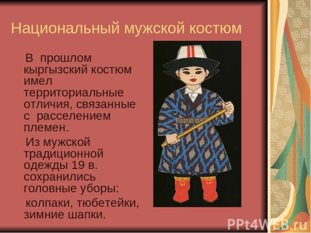 Национальный мужской костюм В прошлом кыргызский костюм имел территориальные отличия, связанные с расселением племен. Из мужской традиционной одежды 19 в. сохранились головные уборы: колпаки, тюбетейки, зимние шапки.