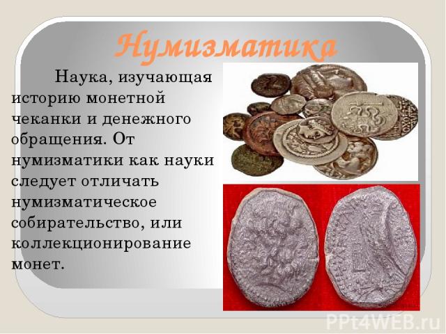 Нумизматика Наука, изучающая историю монетной чеканки и денежного обращения. От нумизматики как науки следует отличать нумизматическое собирательство, или коллекционирование монет.