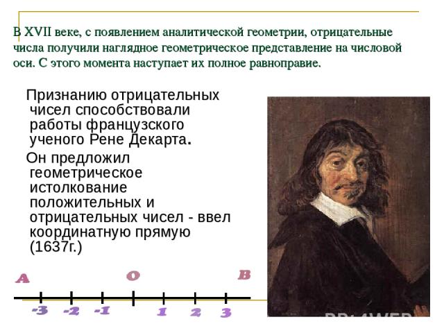 В XVII веке, с появлением аналитической геометрии, отрицательные числа получили наглядное геометрическое представление на числовой оси. С этого момента наступает их полное равноправие. Признанию отрицательных чисел способствовали работы французского…