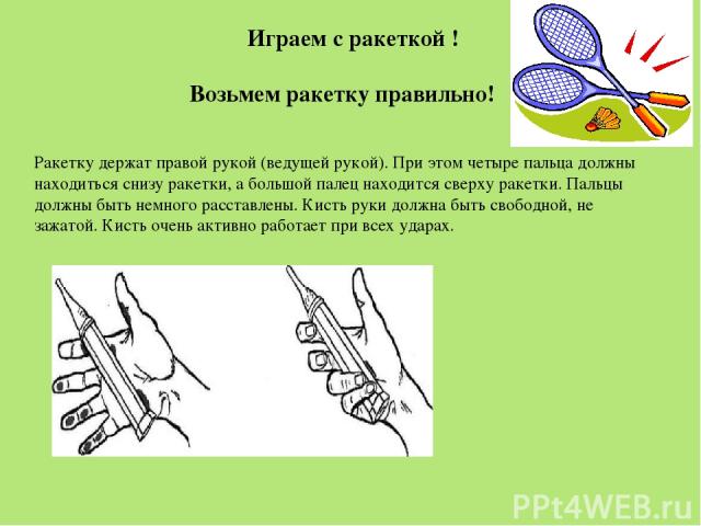 Возьмем ракетку правильно! Ракетку держат правой рукой (ведущей рукой). При этом четыре пальца должны находиться снизу ракетки, а большой палец находится сверху ракетки. Пальцы должны быть немного расставлены. Кисть руки должна быть свободной, не за…