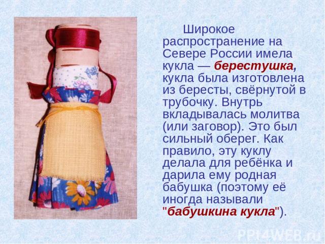 Широкое распространение на Севере России имела кукла — берестушка, кукла была изготовлена из бересты, свёрнутой в трубочку. Внутрь вкладывалась молитва (или заговор). Это был сильный оберег. Как правило, эту куклу делала для ребёнка и дарила ему род…