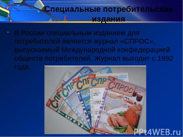 Специальные потребительские издания В России специальным изданием для потребителей является журнал «СПРОС», выпускаемый Международной конфедерацией обществ потребителей. Журнал выходит с 1992 года.