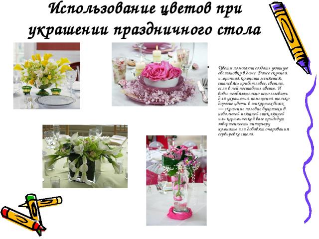 Использование цветов при украшении праздничного стола Цветы помогают создать уютную обстановку в доме. Даже скучная и мрачная комната меняется, становясь приветливее, светлее, если в ней поставить цветы. И вовсе необязательно использовать для украше…