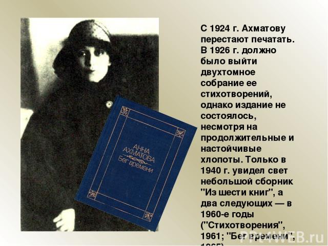 С 1924 г. Ахматову перестают печатать. В 1926 г. должно было выйти двухтомное собрание ее стихотворений, однако издание не состоялось, несмотря на продолжительные и настойчивые хлопоты. Только в 1940 г. увидел свет небольшой сборник 