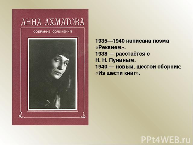 1935—1940 написана поэма «Реквием». 1938 — расстаётся с Н. Н. Пуниным. 1940 — новый, шестой сборник: «Из шести книг».