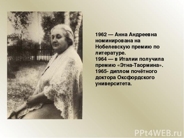 1962 — Анна Андреевна номинирована на Нобелевскую премию по литературе. 1964 — в Италии получила премию «Этна-Таормина». 1965- диплом почётного доктора Оксфордского университета.