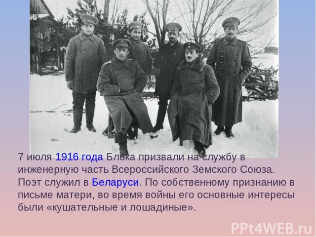 7 июля 1916 года Блока призвали на службу в инженерную часть Всероссийского Земского Союза. Поэт служил в Беларуси. По собственному признанию в письме матери, во время войны его основные интересы были «кушательные и лошадиные».
