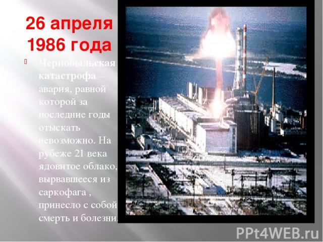 26 апреля 1986 года Чернобыльская катастрофа – авария, равной которой за последние годы отыскать невозможно. На рубеже 21 века ядовитое облако, вырвавшееся из саркофага , принесло с собой смерть и болезни.