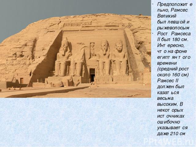 Предположительно, Рамсес Великий был левшой и рыжеволосым Рост Рамсеса II был 180 см. Интересно, что на фоне египтян того времени (средний рост около 160 см) Рамсес II должен был казаться весьма высоким. В некоторых источниках ошибочно указывается д…
