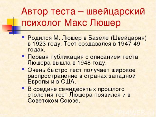 Автор теста – швейцарский психолог Макс Люшер Родился М. Люшер в Базеле (Швейцария) в 1923 году. Тест создавался в 1947-49 годах. Первая публикация с описанием теста Люшера вышла в 1948 году. Очень быстро тест получает широкое распространение в стра…