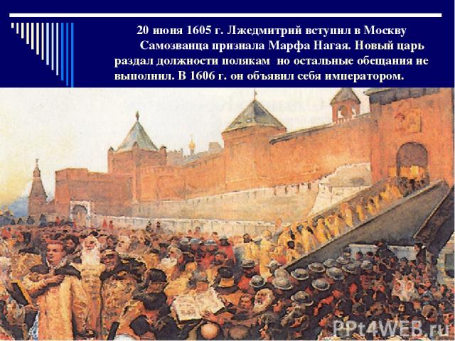 20 июня 1605 г. Лжедмитрий вступил в Москву Самозванца признала Марфа Нагая. Новый царь раздал должности полякам но остальные обещания не выполнил. В 1606 г. он объявил себя императором.