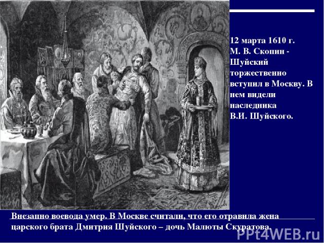 12 марта 1610 г. М. В. Скопин - Шуйский торжественно вступил в Москву. В нем видели наследника В.И. Шуйского. Внезапно воевода умер. В Москве считали, что его отравила жена царского брата Дмитрия Шуйского – дочь Малюты Скуратова.