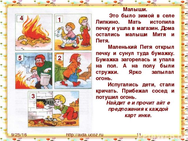 http://aida.ucoz.ru 2 1 3 4 5 Малыши. Это было зимой в селе Липкино. Мать истопила печку и ушла в магазин. Дома остались малыши Митя и Петя. Маленький Петя открыл печку и сунул туда бумажку. Бумажка загорелась и упала на пол. А на полу были стружки.…