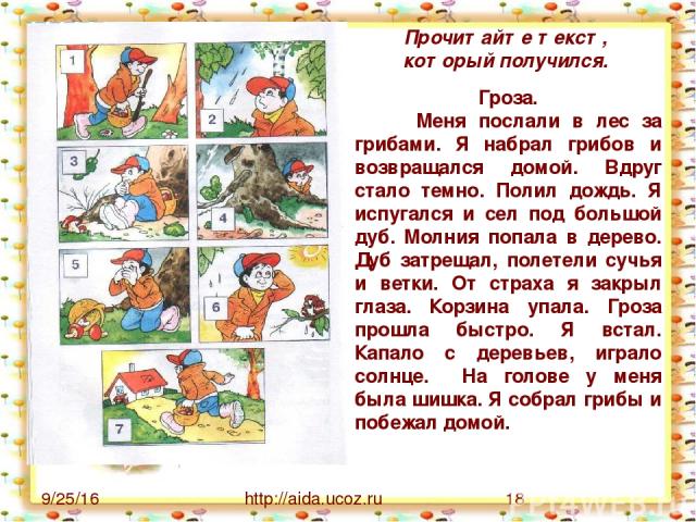 http://aida.ucoz.ru Прочитайте текст, который получился. Гроза. Меня послали в лес за грибами. Я набрал грибов и возвращался домой. Вдруг стало темно. Полил дождь. Я испугался и сел под большой дуб. Молния попала в дерево. Дуб затрещал, полетели суч…