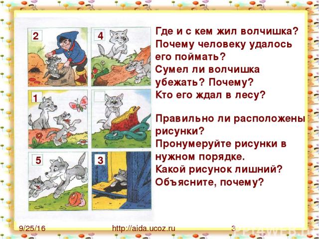 http://aida.ucoz.ru Где и с кем жил волчишка? Почему человеку удалось его поймать? Сумел ли волчишка убежать? Почему? Кто его ждал в лесу? Правильно ли расположены рисунки? Пронумеруйте рисунки в нужном порядке. Какой рисунок лишний? Объясните, поче…