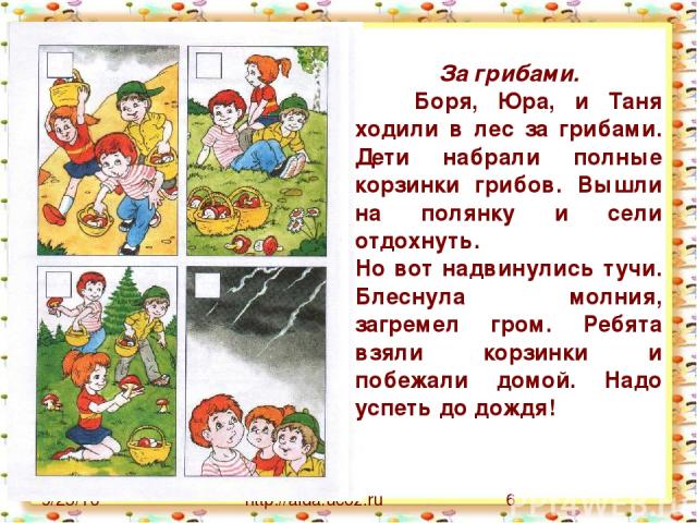 http://aida.ucoz.ru За грибами. Боря, Юра, и Таня ходили в лес за грибами. Дети набрали полные корзинки грибов. Вышли на полянку и сели отдохнуть. Но вот надвинулись тучи. Блеснула молния, загремел гром. Ребята взяли корзинки и побежали домой. Надо …