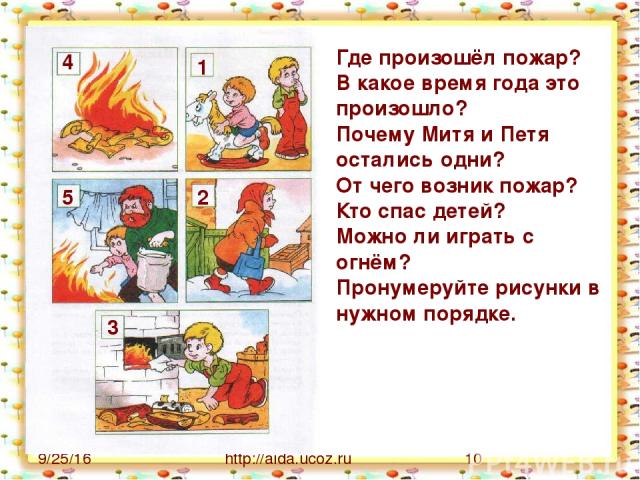 http://aida.ucoz.ru Где произошёл пожар? В какое время года это произошло? Почему Митя и Петя остались одни? От чего возник пожар? Кто спас детей? Можно ли играть с огнём? Пронумеруйте рисунки в нужном порядке. 1 2 3 4 5