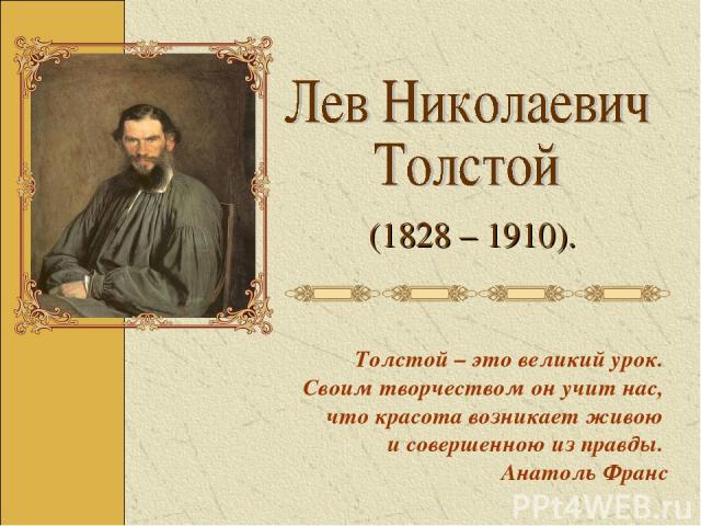 Толстой – это великий урок. Своим творчеством он учит нас, что красота возникает живою и совершенною из правды. Анатоль Франс (1828 – 1910).
