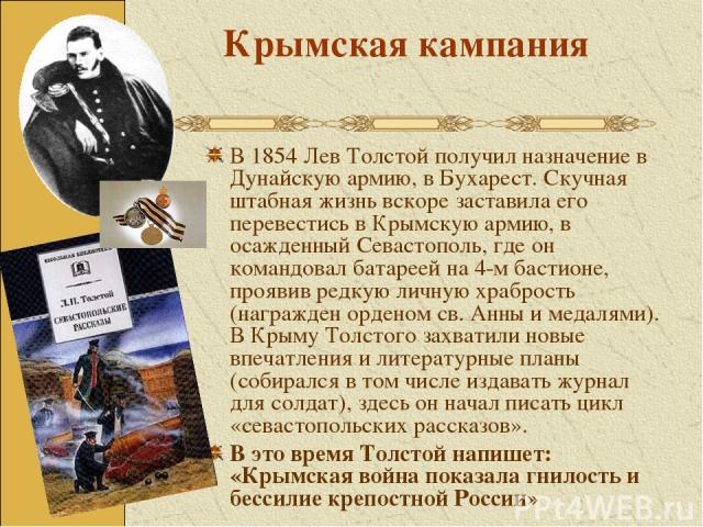 Крымская кампания В 1854 Лев Толстой получил назначение в Дунайскую армию, в Бухарест. Скучная штабная жизнь вскоре заставила его перевестись в Крымскую армию, в осажденный Севастополь, где он командовал батареей на 4-м бастионе, проявив редкую личн…