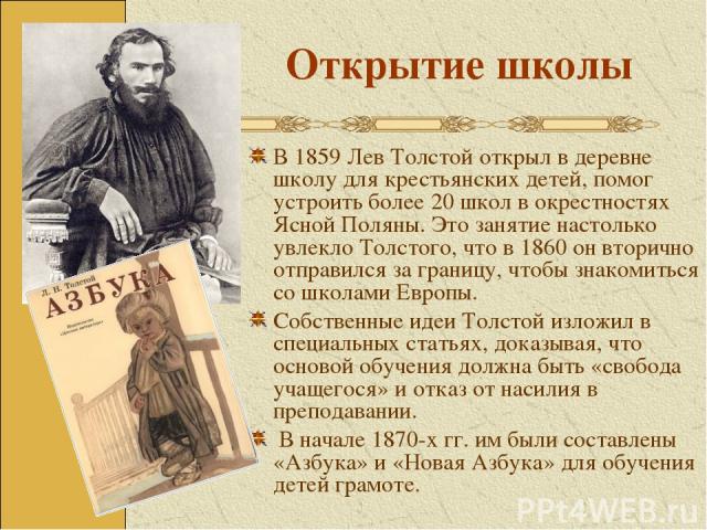 Открытие школы В 1859 Лев Толстой открыл в деревне школу для крестьянских детей, помог устроить более 20 школ в окрестностях Ясной Поляны. Это занятие настолько увлекло Толстого, что в 1860 он вторично отправился за границу, чтобы знакомиться со шко…