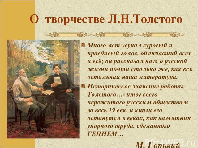 О творчестве Л.Н.Толстого Много лет звучал суровый и правдивый голос, обличавший всех и всё; он рассказал нам о русской жизни почти столько же, как вся остальная наша литература. Историческое значение работы Толстого…- итог всего пережитого русским …