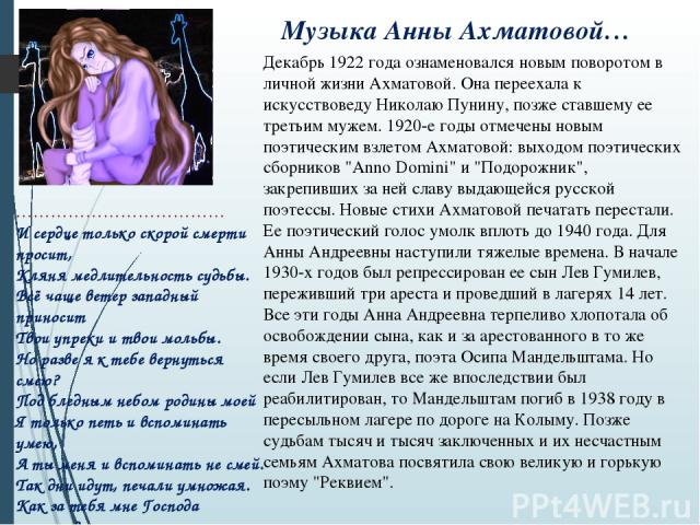 Музыка Анны Ахматовой… Декабрь 1922 года ознаменовался новым поворотом в личной жизни Ахматовой. Она переехала к искусствоведу Николаю Пунину, позже ставшему ее третьим мужем. 1920-е годы отмечены новым поэтическим взлетом Ахматовой: выходом поэтиче…