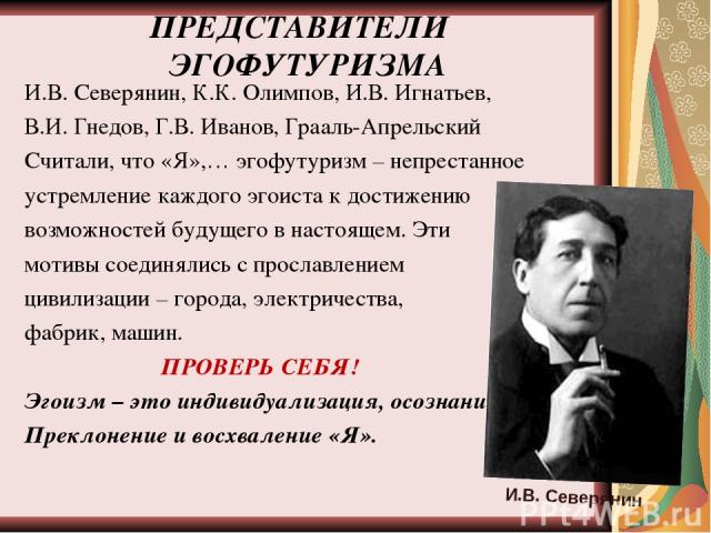 ПРЕДСТАВИТЕЛИ ЭГОФУТУРИЗМА И.В. Северянин, К.К. Олимпов, И.В. Игнатьев, В.И. Гнедов, Г.В. Иванов, Грааль-Апрельский Считали, что «Я»,… эгофутуризм – непрестанное устремление каждого эгоиста к достижению возможностей будущего в настоящем. Эти мотивы …