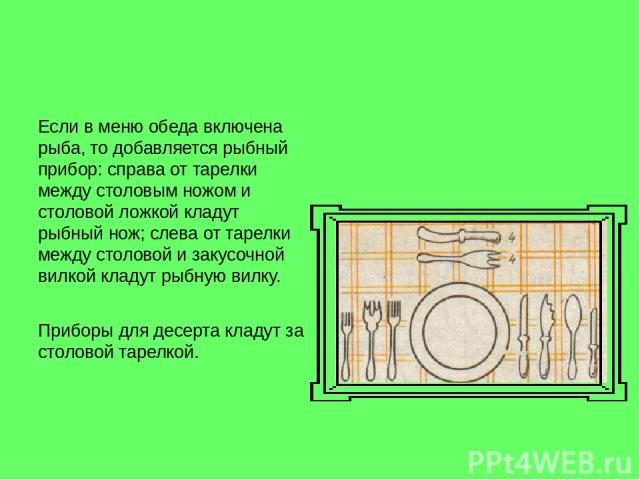 Если в меню обеда включена рыба, то добавляется рыбный прибор: справа от тарелки между столовым ножом и столовой ложкой кладут рыбный нож; слева от тарелки между столовой и закусочной вилкой кладут рыбную вилку. Приборы для десерта кладут за столово…
