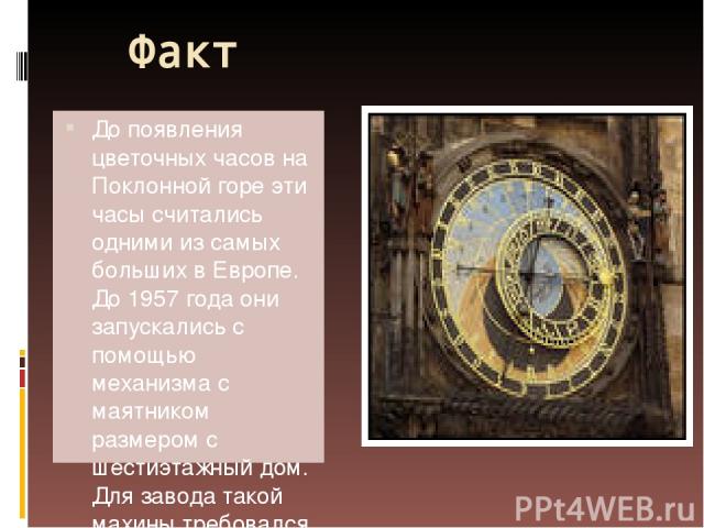 Факт До появления цветочных часов на Поклонной горе эти часы считались одними из самых больших в Европе. До 1957 года они запускались с помощью механизма с маятником размером с шестиэтажный дом. Для завода такой махины требовался огромный штат сотру…