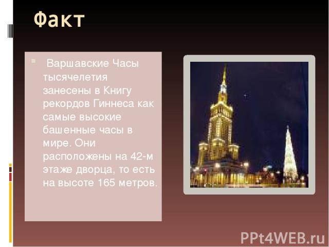 Факт Варшавские Часы тысячелетия занесены в Книгу рекордов Гиннеса как самые высокие башенные часы в мире. Они расположены на 42-м этаже дворца, то есть на высоте 165 метров.