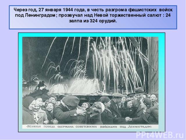 Через год, 27 января 1944 года, в честь разгрома фашистских войск под Ленинградом; прозвучал над Невой торжественный салют : 24 залпа из 324 орудий.