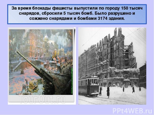 За время блокады фашисты выпустили по городу 150 тысяч снарядов, сбросили 5 тысяч бомб. Было разрушено и сожжено снарядами и бомбами 3174 здания.