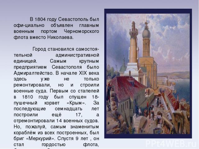 В 1804 году Севастополь был офи-циально объявлен главным военным портом Черноморского флота вместо Николаева. Город становился самостоя-тельной административной единицей. Самым крупным предприятием Севастополя было Адмиралтейство. В начале XIX века …
